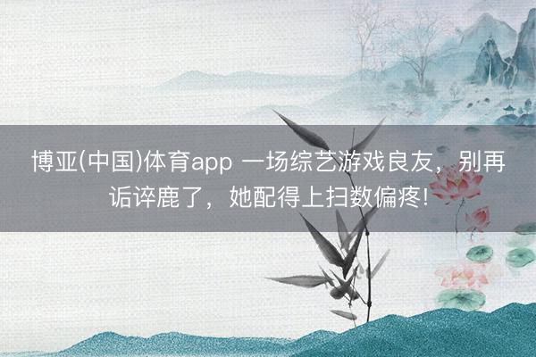 博亚(中国)体育app 一场综艺游戏良友，别再诟谇鹿了，她配得上扫数偏疼!