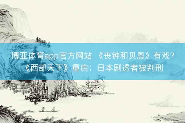 博亚体育app官方网站 《丧钟和贝恩》有戏?《西部天下》重启;日本剧透者被判刑