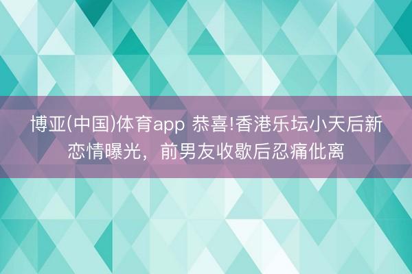 博亚(中国)体育app 恭喜!香港乐坛小天后新恋情曝光，前男友收歇后忍痛仳离