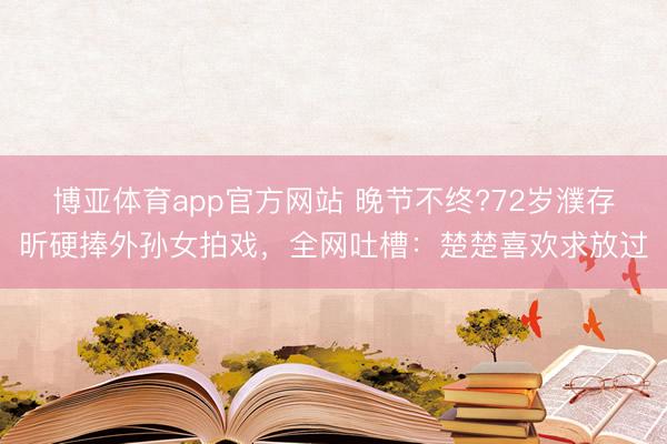 博亚体育app官方网站 晚节不终?72岁濮存昕硬捧外孙女拍戏，全网吐槽：楚楚喜欢求放过