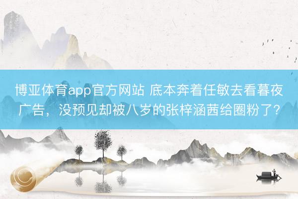 博亚体育app官方网站 底本奔着任敏去看暮夜广告，没预见却被八岁的张梓涵茜给圈粉了?