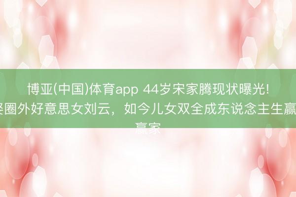 博亚(中国)体育app 44岁宋家腾现状曝光! 娶圈外好意思女刘云，如今儿女双全成东说念主生赢家