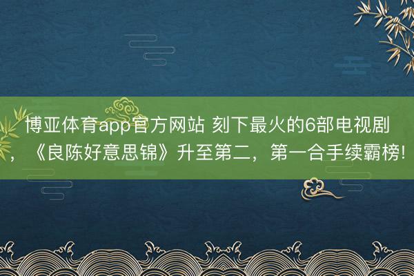 博亚体育app官方网站 刻下最火的6部电视剧，《良陈好意思锦》升至第二，第一合手续霸榜!
