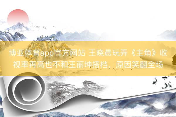 博亚体育app官方网站 王晓晨玩弄《主角》收视率再高也不和王丽坤搭档，原因笑翻全场