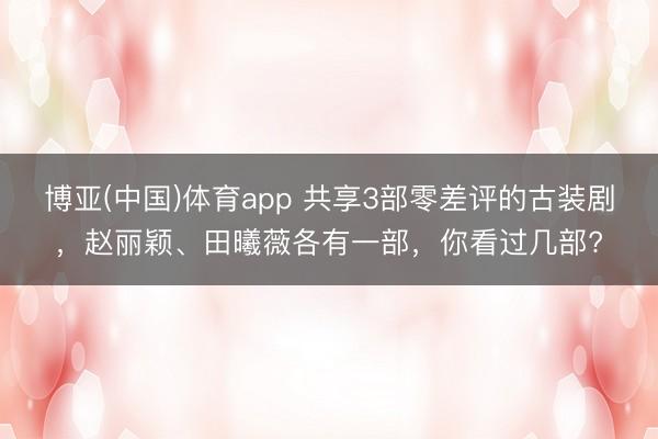 博亚(中国)体育app 共享3部零差评的古装剧，赵丽颖、田曦薇各有一部，你看过几部?