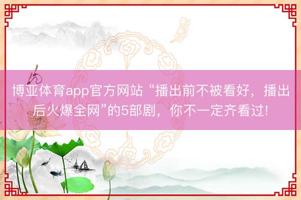 博亚体育app官方网站 “播出前不被看好，播出后火爆全网”的5部剧，你不一定齐看过!
