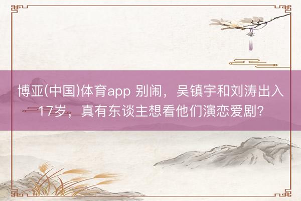 博亚(中国)体育app 别闹，吴镇宇和刘涛出入17岁，真有东谈主想看他们演恋爱剧?