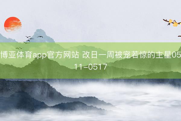 博亚体育app官方网站 改日一周被宠若惊的主星0511-0517