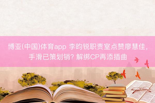 博亚(中国)体育app 李昀锐职责室点赞廖慧佳，手滑已策划销? 解绑CP再添插曲