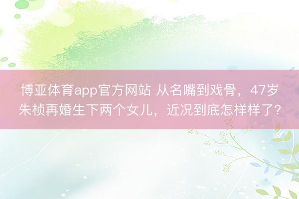 博亚体育app官方网站 从名嘴到戏骨，47岁朱桢再婚生下两个女儿，近况到底怎样样了?