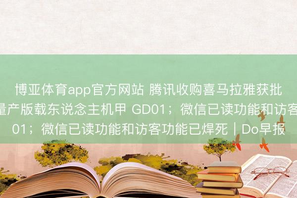 博亚体育app官方网站 腾讯收购喜马拉雅获批;宇树发布全球首款量产版载东说念主机甲 GD01;微信已读功能和访客功能已焊死|Do早报