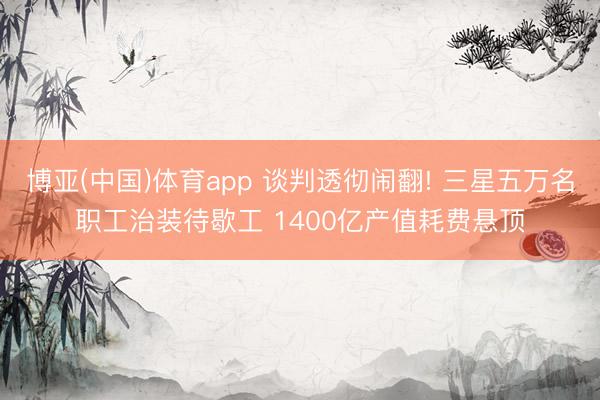 博亚(中国)体育app 谈判透彻闹翻! 三星五万名职工治装待歇工 1400亿产值耗费悬顶