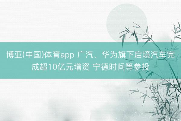 博亚(中国)体育app 广汽、华为旗下启境汽车完成超10亿元增资 宁德时间等参投