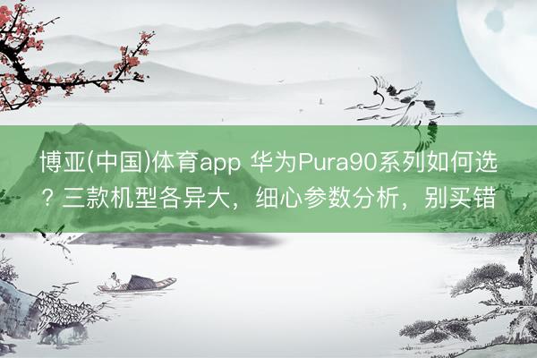 博亚(中国)体育app 华为Pura90系列如何选? 三款机型各异大，细心参数分析，别买错