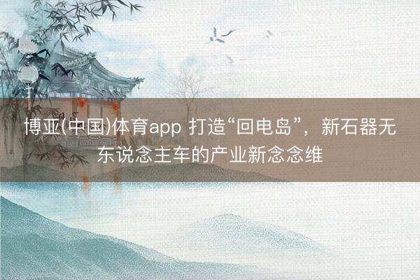 博亚(中国)体育app 打造“回电岛”，新石器无东说念主车的产业新念念维