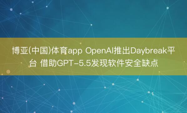 博亚(中国)体育app OpenAI推出Daybreak平台 借助GPT-5.5发现软件安全缺点