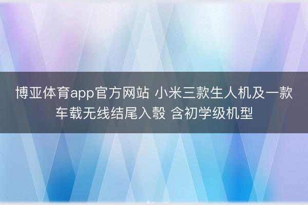 博亚体育app官方网站 小米三款生人机及一款车载无线结尾入彀 含初学级机型