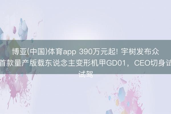 博亚(中国)体育app 390万元起! 宇树发布众人首款量产版载东说念主变形机甲GD01，CEO切身试驾