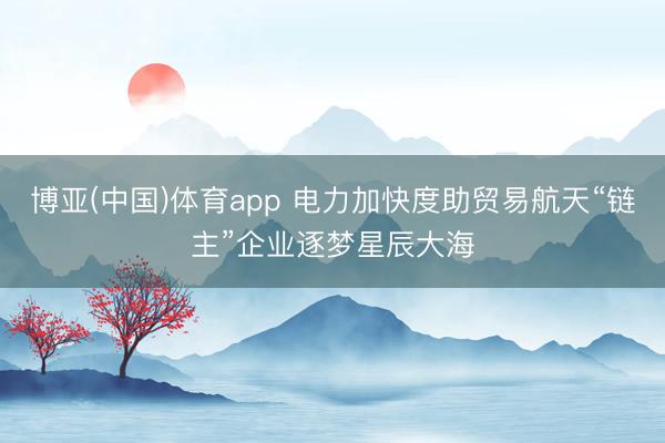 博亚(中国)体育app 电力加快度助贸易航天“链主”企业逐梦星辰大海