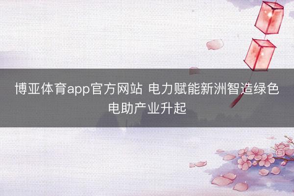 博亚体育app官方网站 电力赋能新洲智造绿色电助产业升起