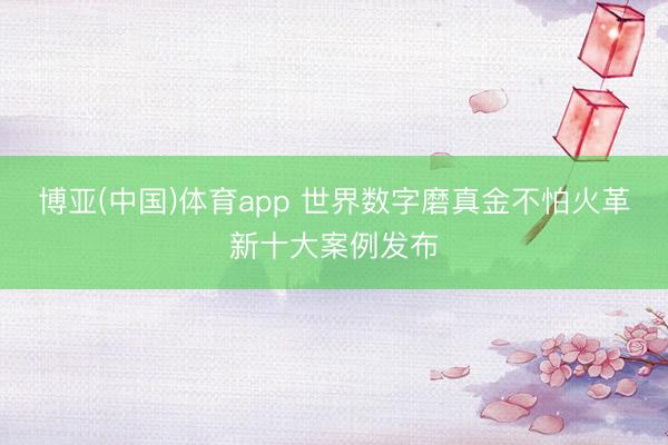 博亚(中国)体育app 世界数字磨真金不怕火革新十大案例发布