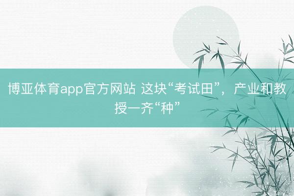 博亚体育app官方网站 这块“考试田”，产业和教授一齐“种”
