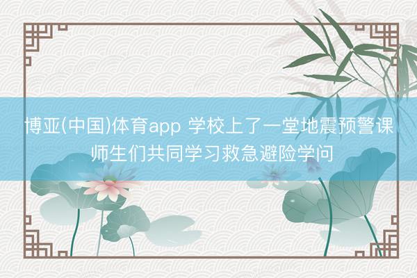 博亚(中国)体育app 学校上了一堂地震预警课 师生们共同学习救急避险学问