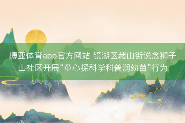 博亚体育app官方网站 镜湖区赭山街说念狮子山社区开展“童心探科学科普润幼苗”行为