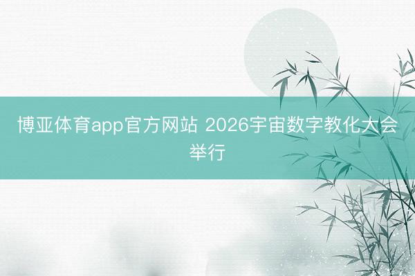 博亚体育app官方网站 2026宇宙数字教化大会举行