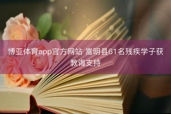 博亚体育app官方网站 嵩明县61名残疾学子获教诲支持