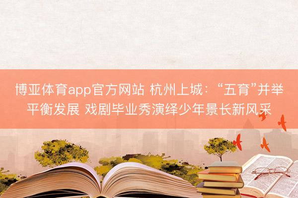博亚体育app官方网站 杭州上城：“五育”并举平衡发展 戏剧毕业秀演绎少年景长新风采