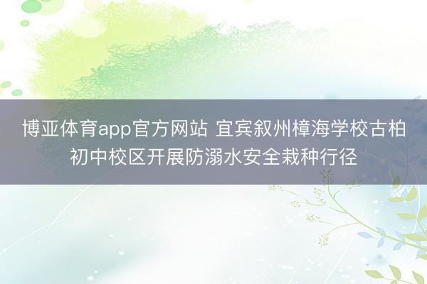 博亚体育app官方网站 宜宾叙州樟海学校古柏初中校区开展防溺水安全栽种行径