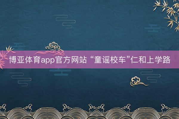 博亚体育app官方网站 “童谣校车”仁和上学路