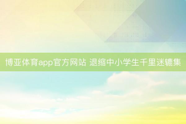 博亚体育app官方网站 退缩中小学生千里迷辘集