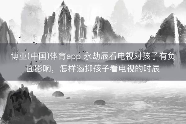 博亚(中国)体育app 永劫辰看电视对孩子有负面影响，怎样遏抑孩子看电视的时辰