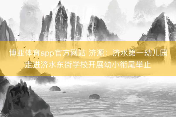 博亚体育app官方网站 济源：济水第一幼儿园走进济水东街学校开展幼小衔尾举止