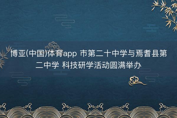 博亚(中国)体育app 市第二十中学与焉耆县第二中学 科技研学活动圆满举办