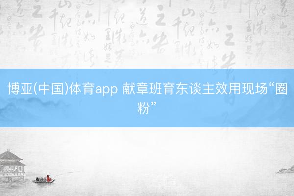 博亚(中国)体育app 献章班育东谈主效用现场“圈粉”