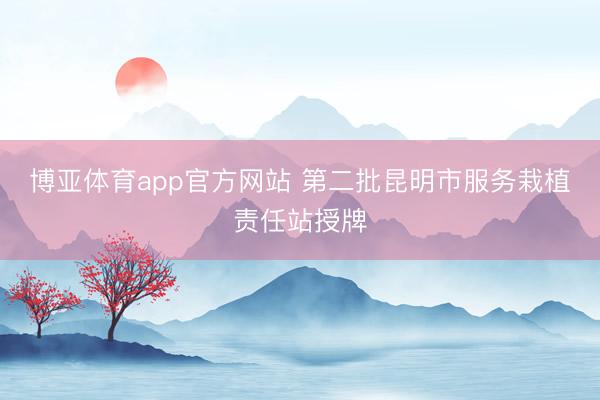 博亚体育app官方网站 第二批昆明市服务栽植责任站授牌