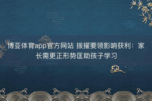 博亚体育app官方网站 拔擢要领影响获利：家长需更正形势匡助孩子学习