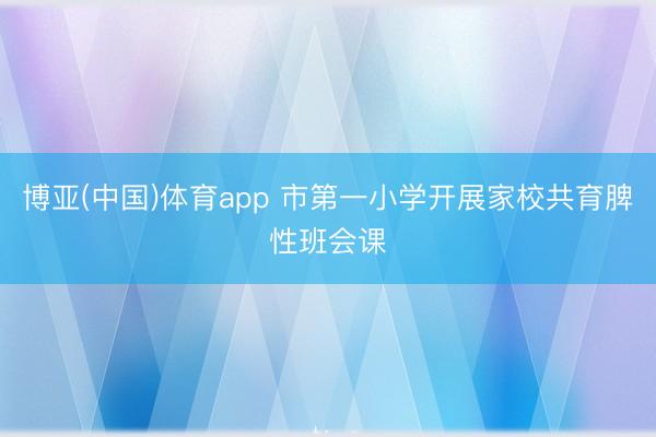 博亚(中国)体育app 市第一小学开展家校共育脾性班会课