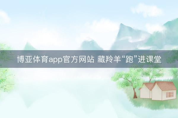 博亚体育app官方网站 藏羚羊“跑”进课堂