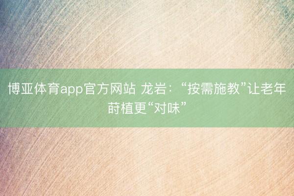 博亚体育app官方网站 龙岩：“按需施教”让老年莳植更“对味”