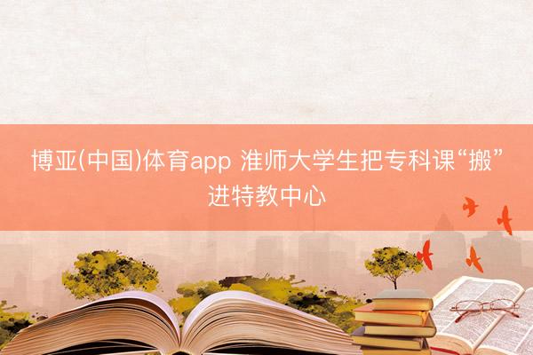 博亚(中国)体育app 淮师大学生把专科课“搬”进特教中心
