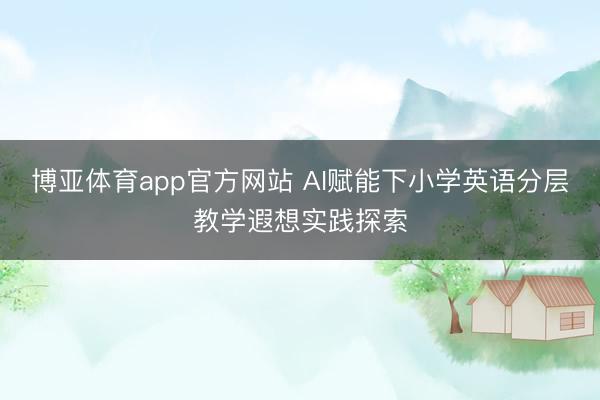 博亚体育app官方网站 AI赋能下小学英语分层教学遐想实践探索
