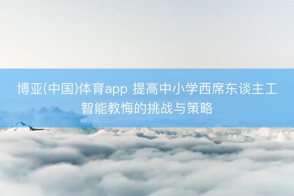 博亚(中国)体育app 提高中小学西席东谈主工智能教悔的挑战与策略