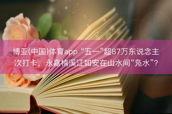 博亚(中国)体育app “五一”超87万东说念主次打卡，永嘉楠溪江如安在山水间“凫水”?
