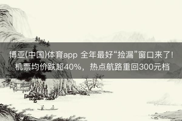 博亚(中国)体育app 全年最好“捡漏”窗口来了! 机票均价跌超40%，热点航路重回300元档