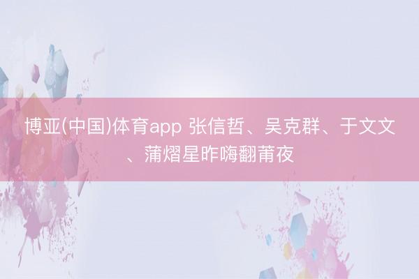 博亚(中国)体育app 张信哲、吴克群、于文文、蒲熠星昨嗨翻莆夜