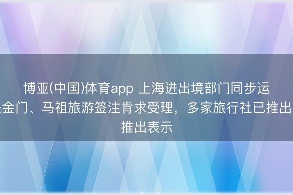 博亚(中国)体育app 上海进出境部门同步运转赴金门、马祖旅游签注肯求受理，多家旅行社已推出表示